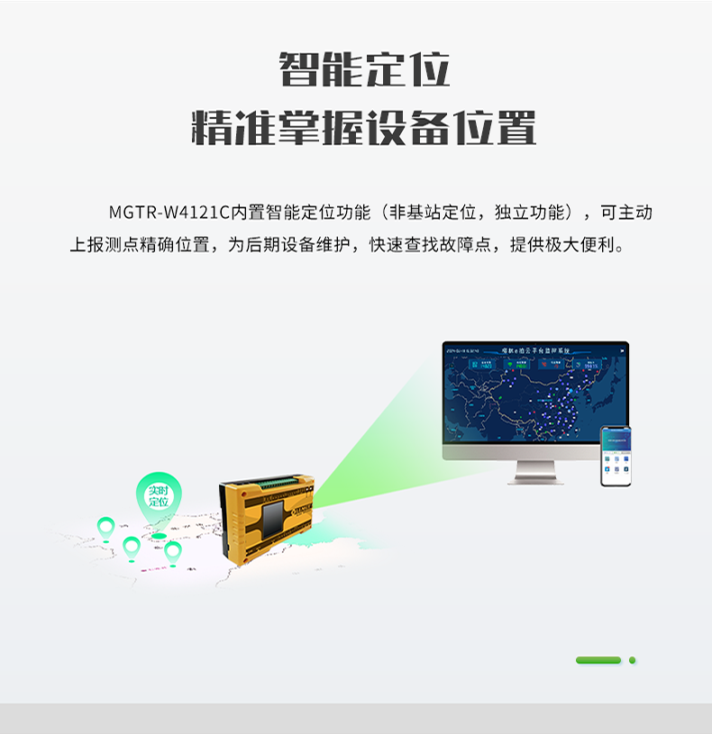 智能定位 精誰掌握設備位置。MGTR-W4121C內置智能定位功能(非基站定位，獨立功能)，可主動 上報測點精確位置，為后期設備維護，快速查找故障點，提供極大便利。